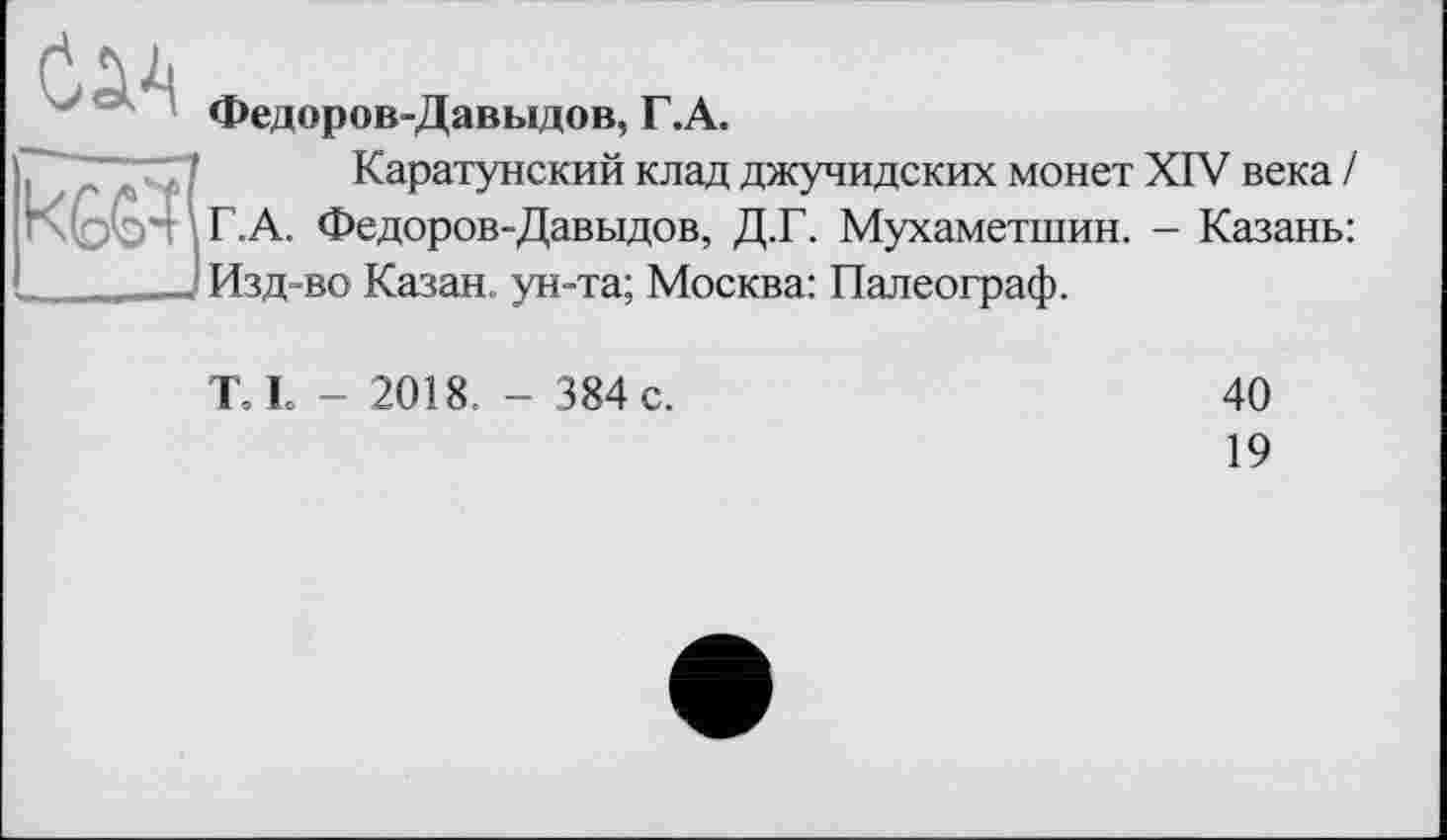 ﻿Федоров-Давыдов, Г.А.
Каратунский клад джучидских монет XIV века / Г.А. Федоров-Давыдов, Д.Г. Мухаметшин. - Казань: Изд-во Казан, ун-та; Москва: Палеограф.
Т І - 2018. - 384 с.
40